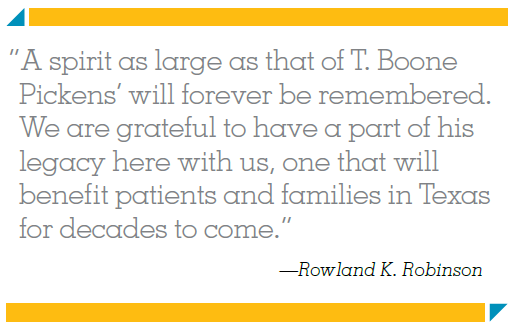 “A spirit as large as that of T. Boone Pickens’ will forever be remembered. We are grateful to have a part of his legacy here with us, one that will benefit patients and families in Texas for decades to come.” —Rowland K. Robinson
